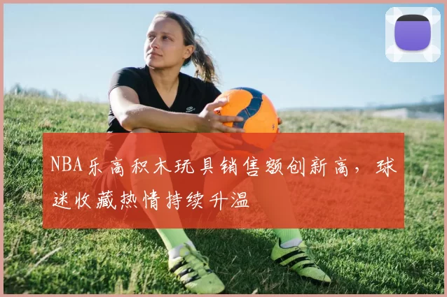 NBA乐高积木玩具销售额创新高，球迷收藏热情持续升温