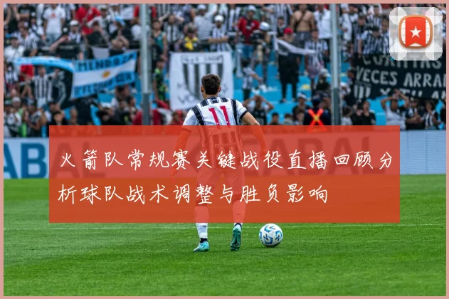 火箭队常规赛关键战役直播回顾分析球队战术调整与胜负影响
