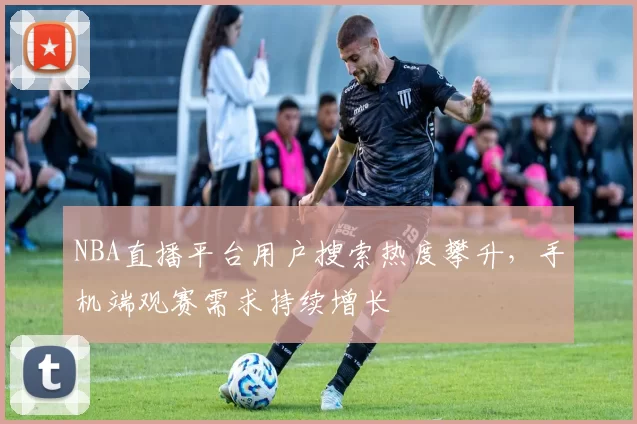 NBA直播平台用户搜索热度攀升，手机端观赛需求持续增长