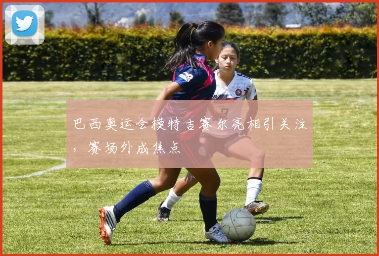 巴西奥运会模特吉赛尔亮相引关注,赛场外成焦点