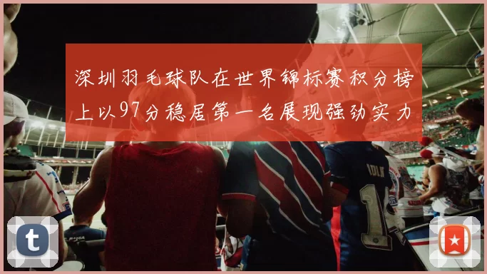 深圳羽毛球队在世界锦标赛积分榜上以97分稳居第一名展现强劲实力