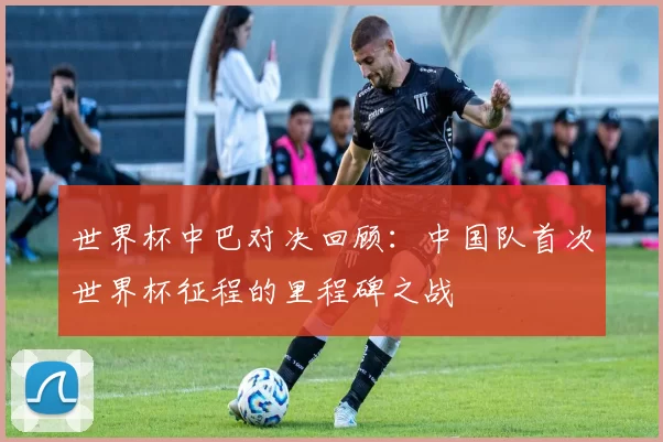 世界杯中巴对决回顾：中国队首次世界杯征程的里程碑之战
