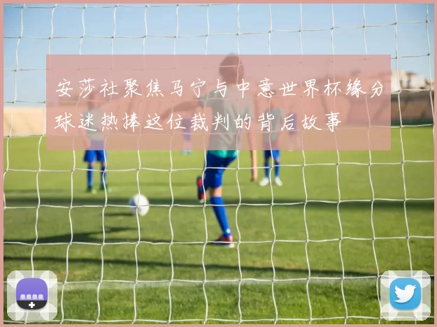 安莎社聚焦马宁与中意世界杯缘分球迷热捧这位裁判的背后故事