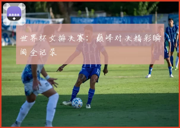 世界杯女排决赛:巅峰对决精彩瞬间全记录