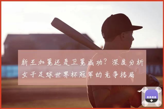 新王加冕还是卫冕成功?深度分析女子足球世界杯冠军的竞争格局