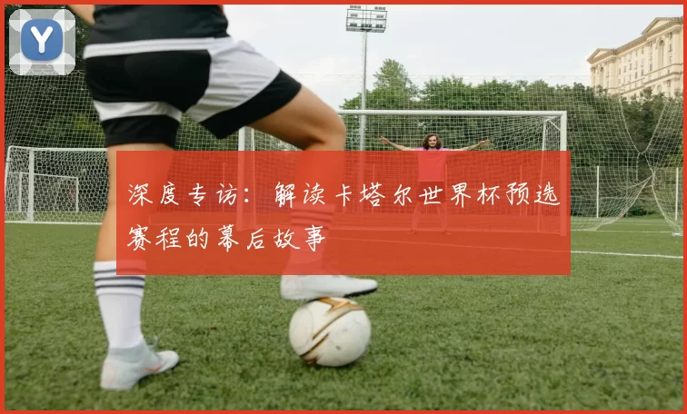 深度专访：解读卡塔尔世界杯预选赛程的幕后故事