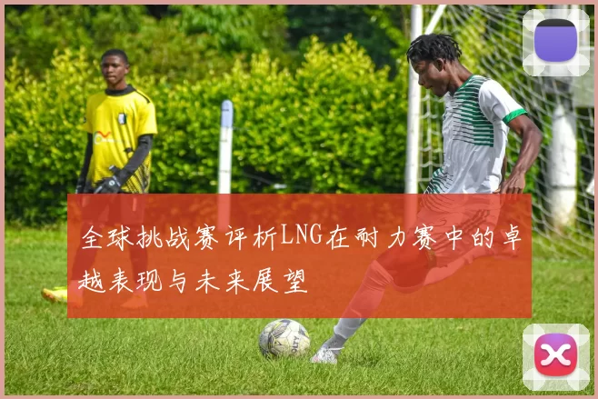 全球挑战赛评析LNG在耐力赛中的卓越表现与未来展望