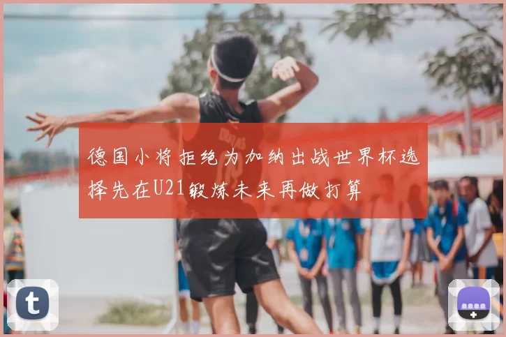 德国小将拒绝为加纳出战世界杯选择先在U21锻炼未来再做打算