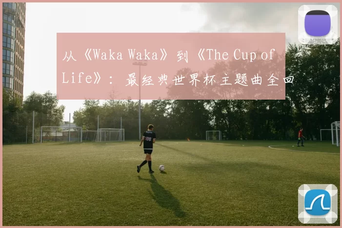 从《Waka Waka》到《The Cup of Life》:最经典世界杯主题曲全回顾