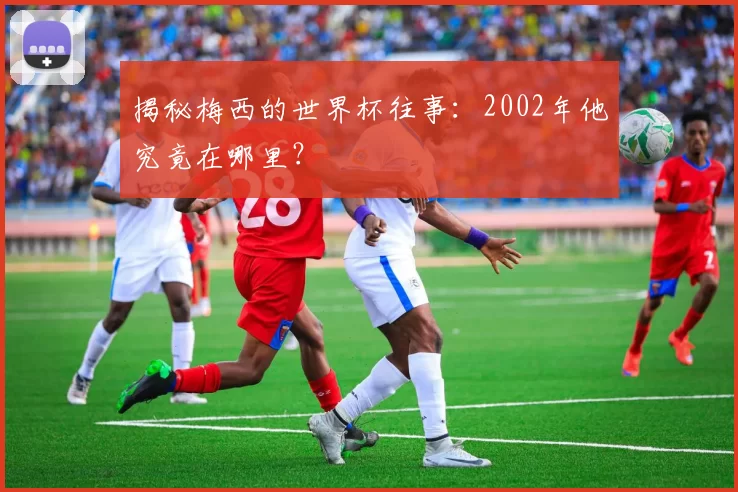 揭秘梅西的世界杯往事:2002年他究竟在哪里?