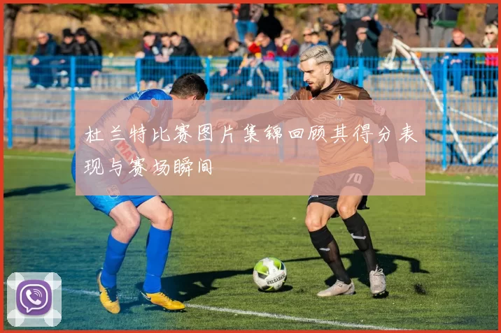杜兰特比赛图片集锦回顾其得分表现与赛场瞬间