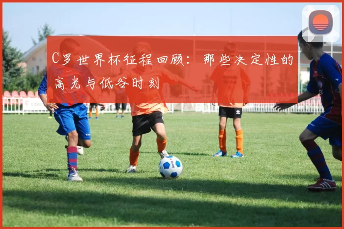 C罗世界杯征程回顾:那些决定性的高光与低谷时刻