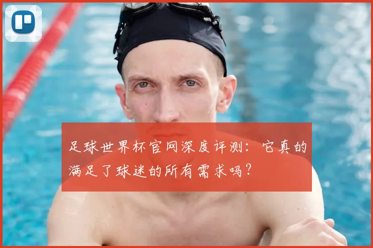 足球世界杯官网深度评测:它真的满足了球迷的所有需求吗?