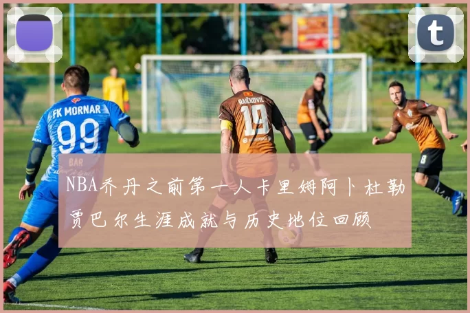 NBA乔丹之前第一人卡里姆阿卜杜勒贾巴尔生涯成就与历史地位回顾