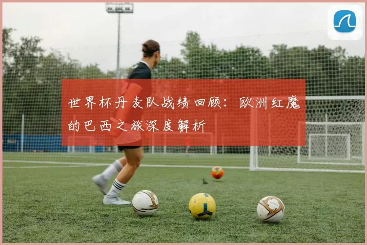 世界杯丹麦队战绩回顾：欧洲红魔的巴西之旅深度解析