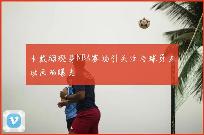 卡戴珊现身NBA赛场引关注与球员互动画面曝光