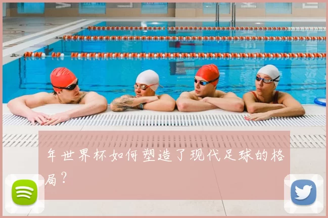 年世界杯如何塑造了现代足球的格局？