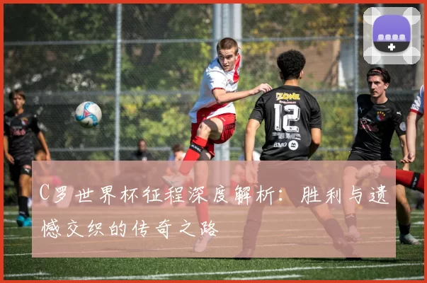 C罗世界杯征程深度解析：胜利与遗憾交织的传奇之路