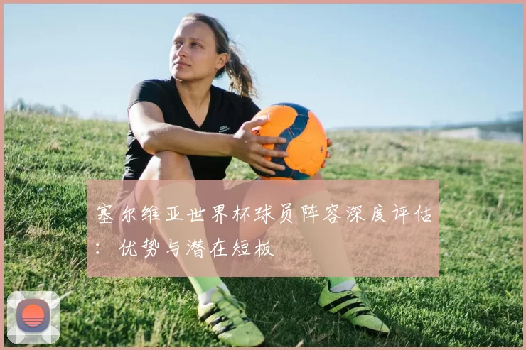 塞尔维亚世界杯球员阵容深度评估:优势与潜在短板