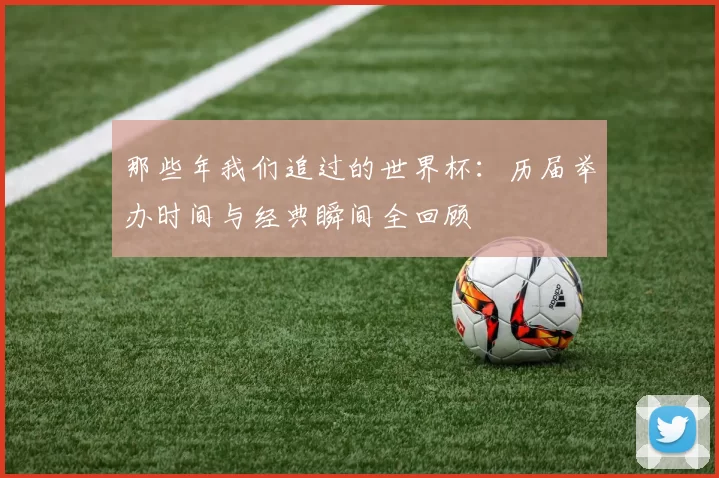 那些年我们追过的世界杯:历届举办时间与经典瞬间全回顾