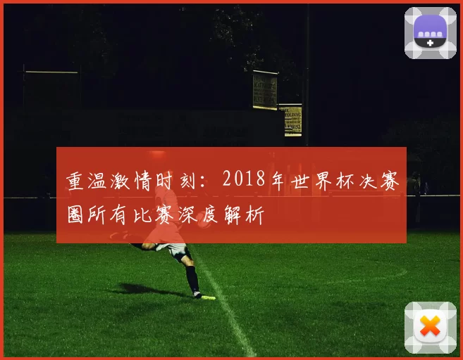 重温激情时刻:2018年世界杯决赛圈所有比赛深度解析