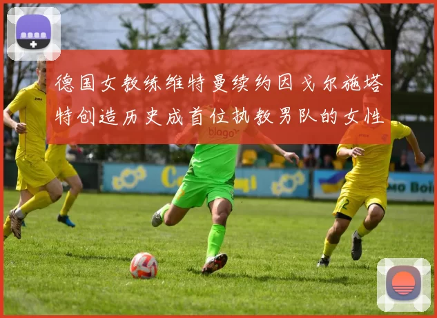 德国女教练维特曼续约因戈尔施塔特创造历史成首位执教男队的女性教练