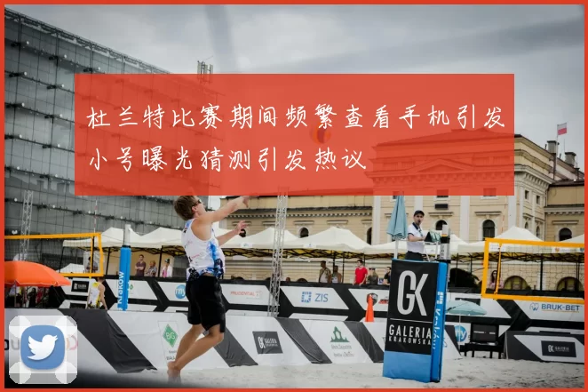 杜兰特比赛期间频繁查看手机引发小号曝光猜测引发热议