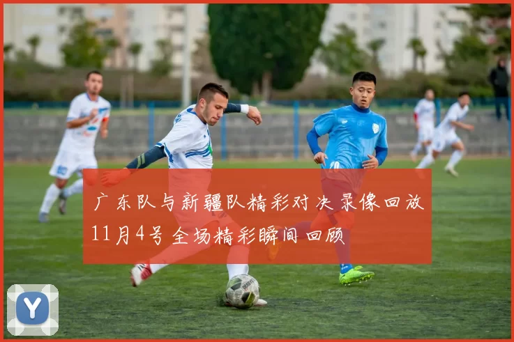 广东队与新疆队精彩对决录像回放11月4号全场精彩瞬间回顾