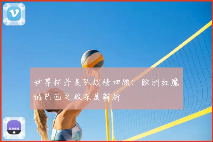 世界杯丹麦队战绩回顾:欧洲红魔的巴西之旅深度解析