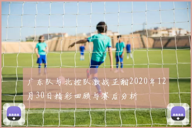 广东队与北控队激战正酣2020年12月30日精彩回顾与赛后分析