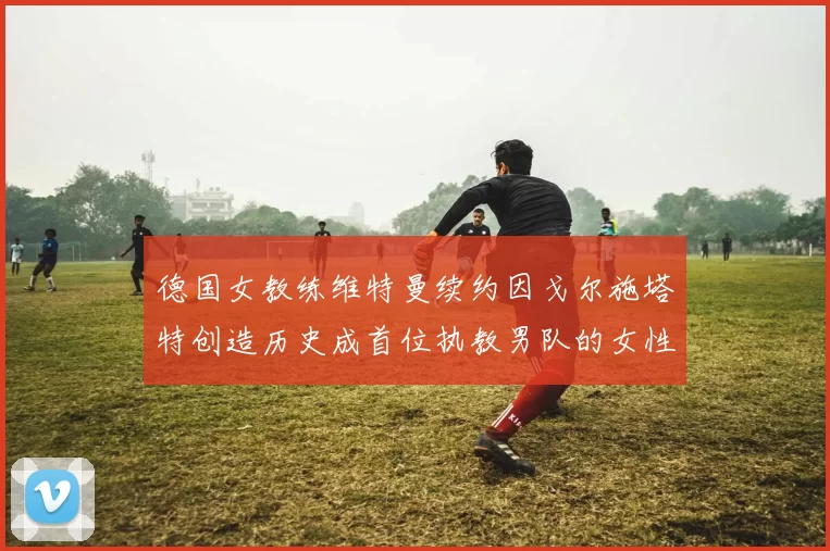 德国女教练维特曼续约因戈尔施塔特创造历史成首位执教男队的女性教练