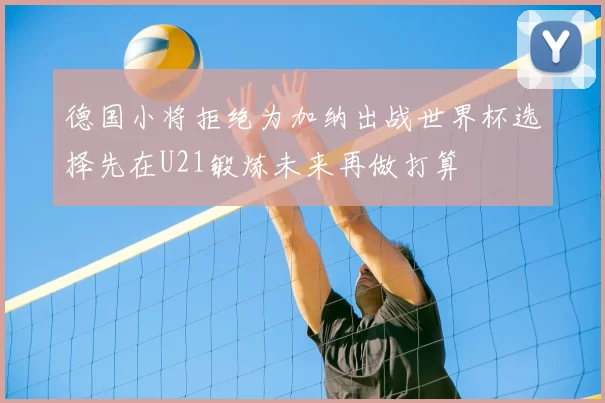 德国小将拒绝为加纳出战世界杯选择先在U21锻炼未来再做打算
