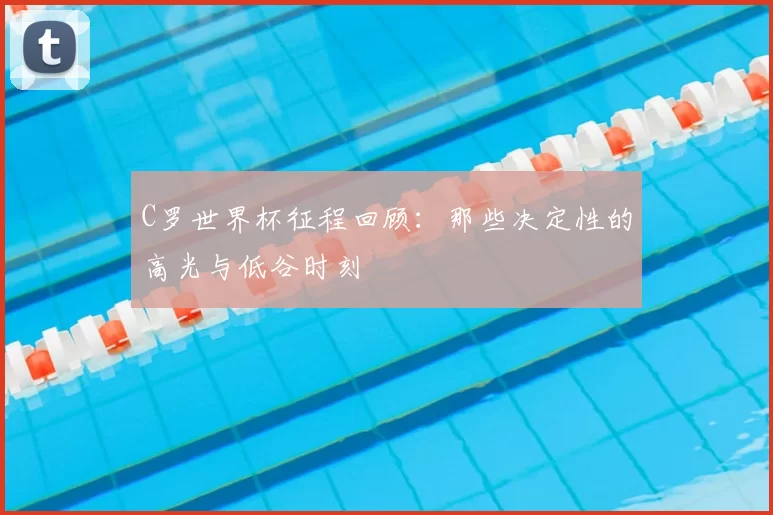 C罗世界杯征程回顾：那些决定性的高光与低谷时刻