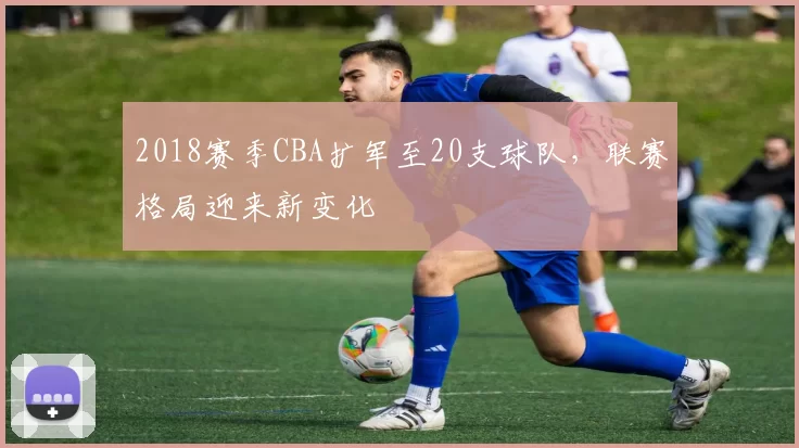 2018赛季CBA扩军至20支球队，联赛格局迎来新变化