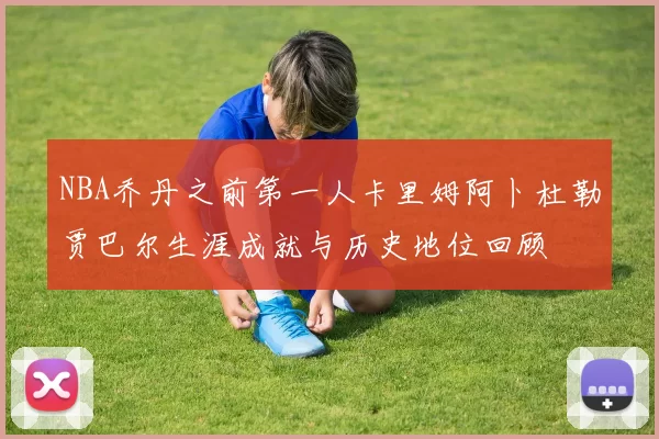NBA乔丹之前第一人卡里姆阿卜杜勒贾巴尔生涯成就与历史地位回顾