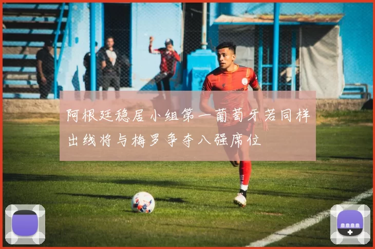 阿根廷稳居小组第一葡萄牙若同样出线将与梅罗争夺八强席位