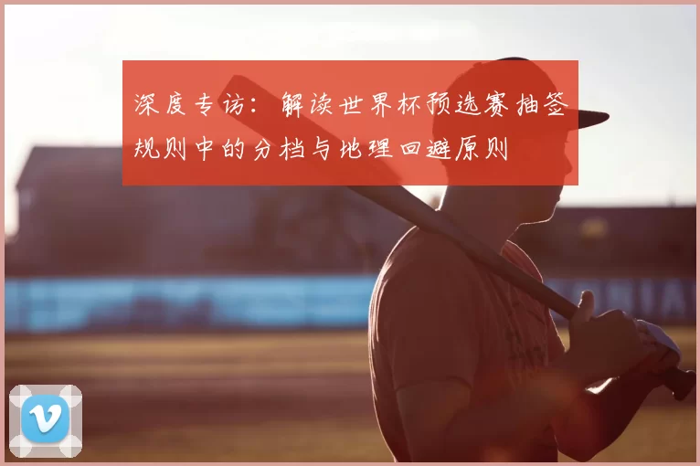 深度专访:解读世界杯预选赛抽签规则中的分档与地理回避原则