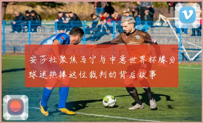 安莎社聚焦马宁与中意世界杯缘分球迷热捧这位裁判的背后故事