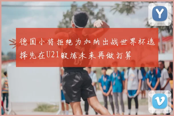 德国小将拒绝为加纳出战世界杯选择先在U21锻炼未来再做打算
