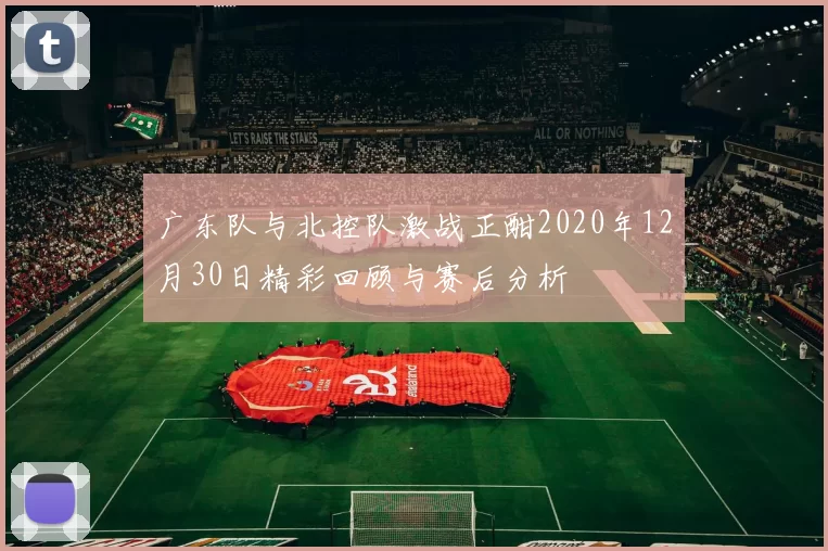 广东队与北控队激战正酣2020年12月30日精彩回顾与赛后分析