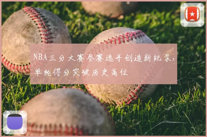 NBA三分大赛参赛选手创造新纪录，单轮得分突破历史高位
