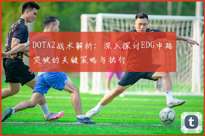 DOTA2战术解析：深入探讨EDG中路突破的关键策略与执行