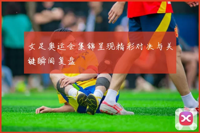 女足奥运会集锦呈现精彩对决与关键瞬间复盘