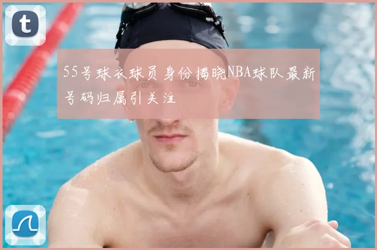 55号球衣球员身份揭晓NBA球队最新号码归属引关注