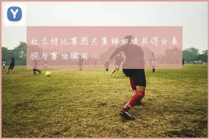 杜兰特比赛图片集锦回顾其得分表现与赛场瞬间