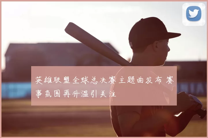 英雄联盟全球总决赛主题曲发布 赛事氛围再升温引关注