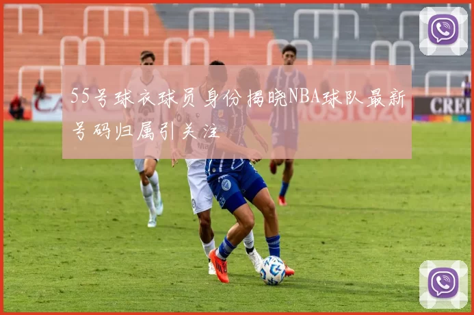 55号球衣球员身份揭晓NBA球队最新号码归属引关注