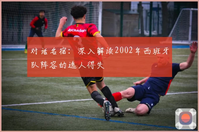 对话名宿:深入解读2002年西班牙队阵容的选人得失