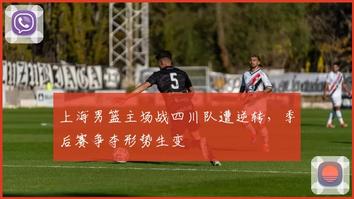 上海男篮主场战四川队遭逆转，季后赛争夺形势生变