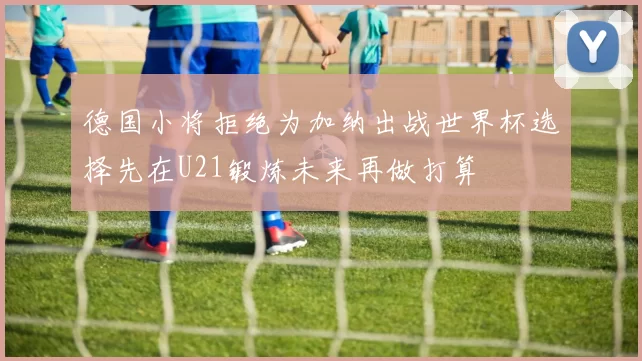 德国小将拒绝为加纳出战世界杯选择先在U21锻炼未来再做打算